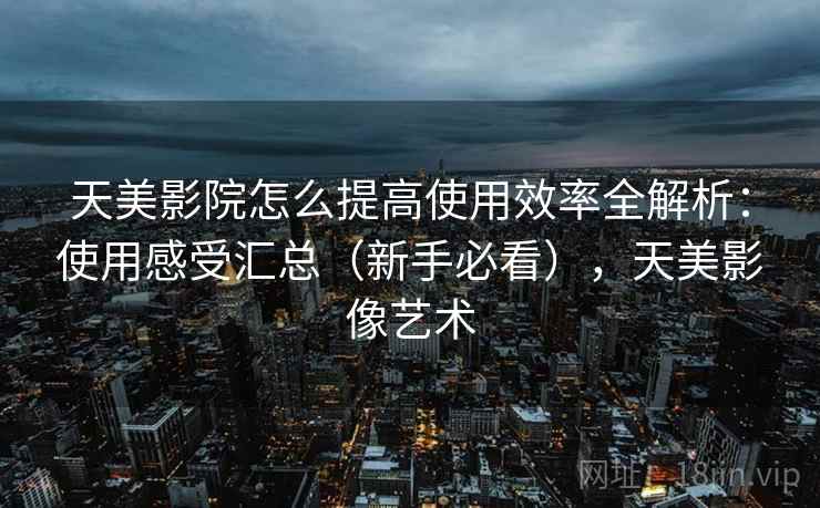天美影院怎么提高使用效率全解析：使用感受汇总（新手必看），天美影像艺术