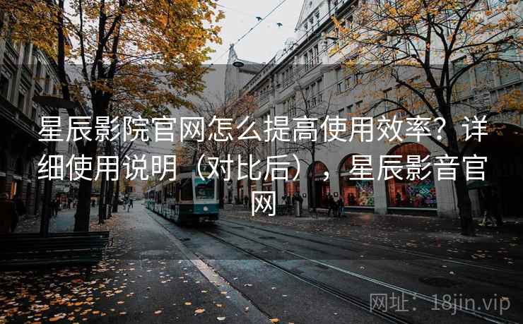 星辰影院官网怎么提高使用效率？详细使用说明（对比后），星辰影音官网
