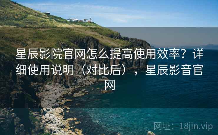 星辰影院官网怎么提高使用效率？详细使用说明（对比后），星辰影音官网