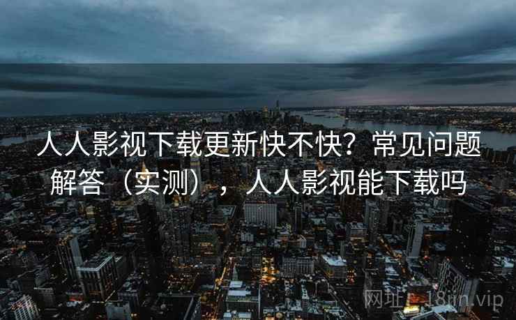 人人影视下载更新快不快?常见问题解答(实测),人人影视能下载吗 人人影视下载更新快不快?常见问题解答(实测),人人影视能下载吗