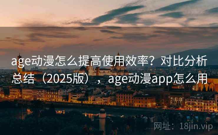 age动漫怎么提高使用效率？对比分析总结（2025版），age动漫app怎么用