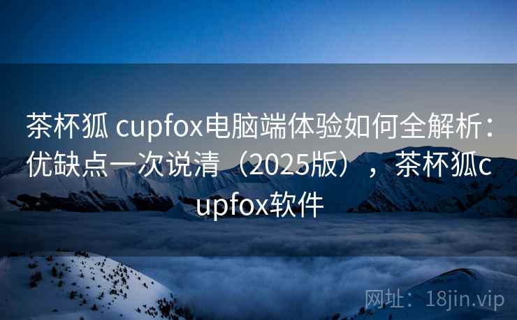 茶杯狐 cupfox电脑端体验如何全解析：优缺点一次说清（2025版），茶杯狐cupfox软件