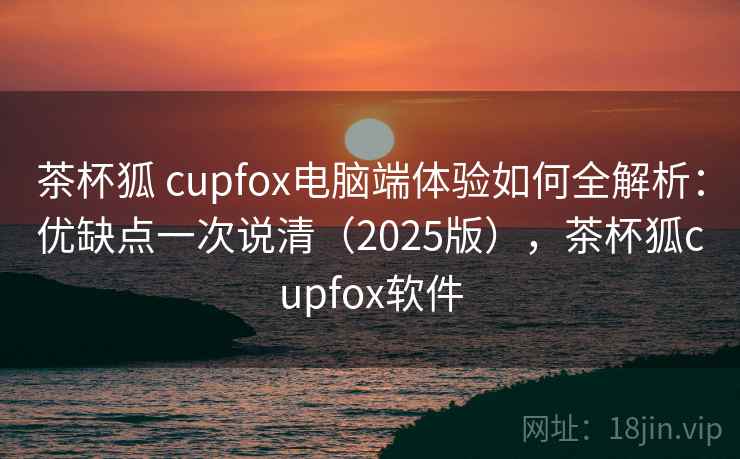 茶杯狐 cupfox电脑端体验如何全解析：优缺点一次说清（2025版），茶杯狐cupfox软件