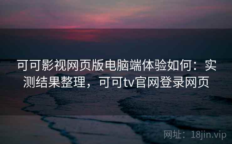 可可影视网页版电脑端体验如何：实测结果整理，可可tv官网登录网页