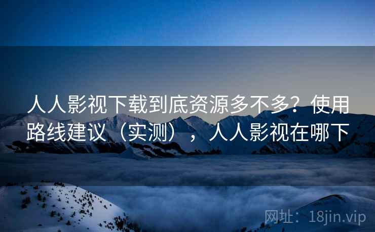 人人影视下载到底资源多不多？使用路线建议（实测），人人影视在哪下