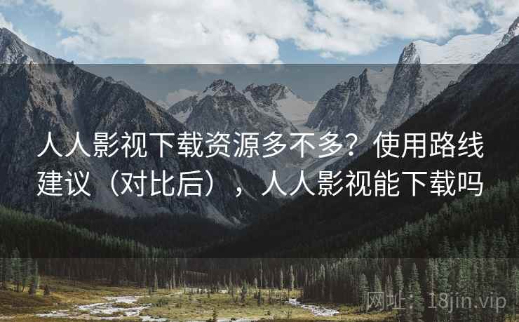 人人影视下载资源多不多？使用路线建议（对比后），人人影视能下载吗