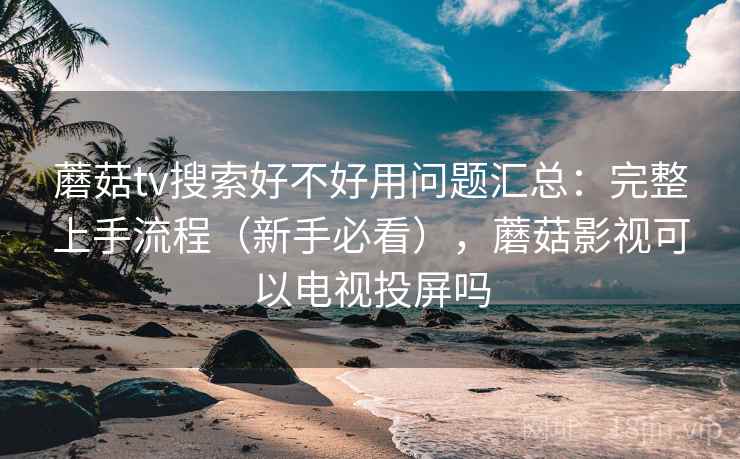 蘑菇tv搜索好不好用问题汇总：完整上手流程（新手必看），蘑菇影视可以电视投屏吗
