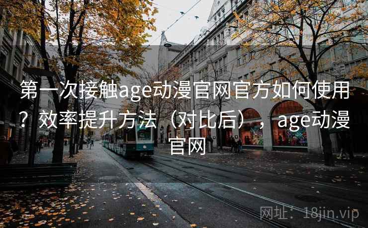 第一次接触age动漫官网官方如何使用？效率提升方法（对比后），age动漫 官网