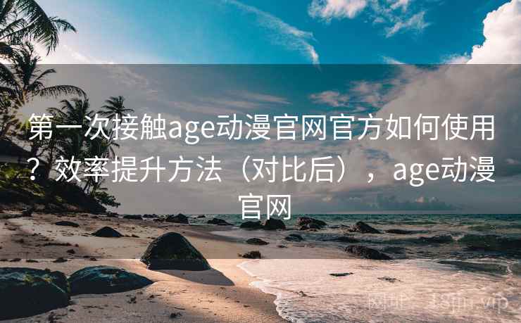第一次接触age动漫官网官方如何使用？效率提升方法（对比后），age动漫 官网
