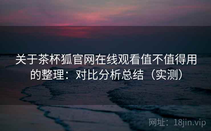 关于茶杯狐官网在线观看值不值得用的整理：对比分析总结（实测）
