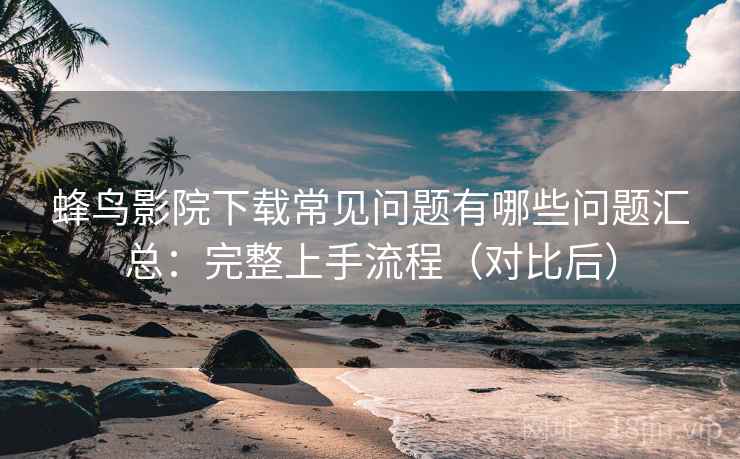 蜂鸟影院下载常见问题有哪些问题汇总：完整上手流程（对比后）