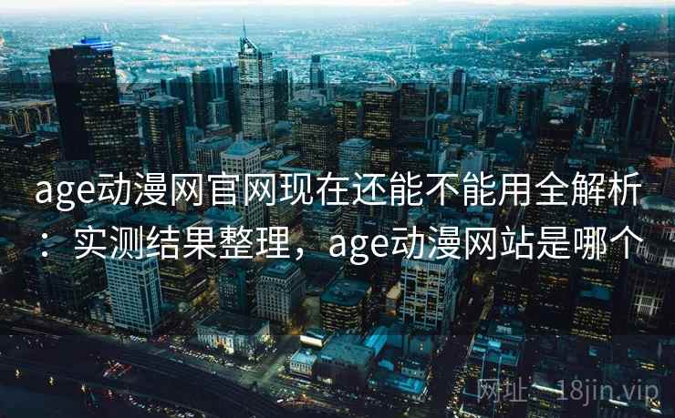 age动漫网官网现在还能不能用全解析：实测结果整理，age动漫网站是哪个