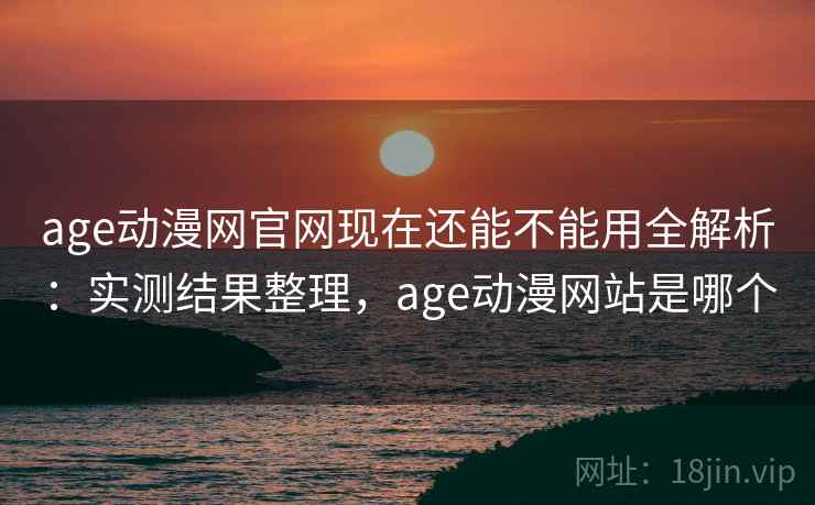 age动漫网官网现在还能不能用全解析：实测结果整理，age动漫网站是哪个