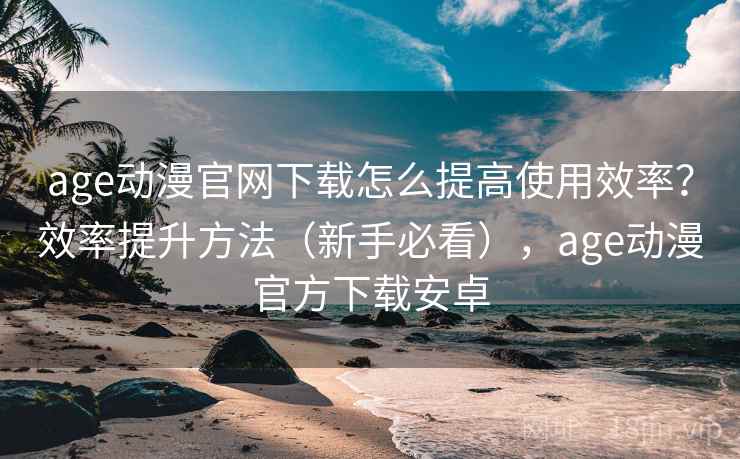 age动漫官网下载怎么提高使用效率？效率提升方法（新手必看），age动漫官方下载安卓