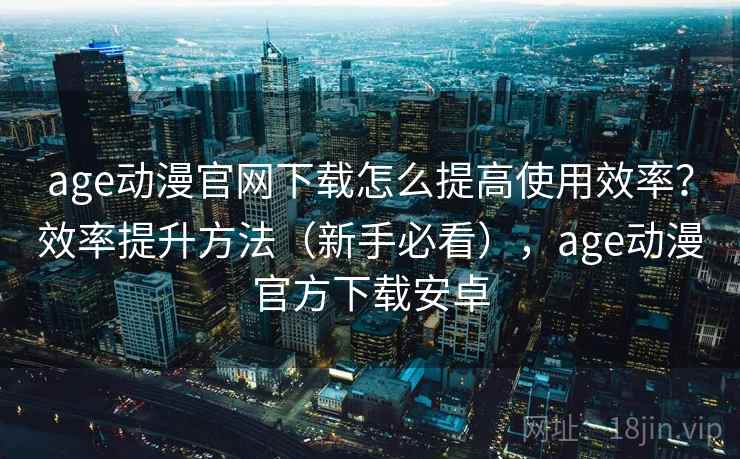 age动漫官网下载怎么提高使用效率？效率提升方法（新手必看），age动漫官方下载安卓