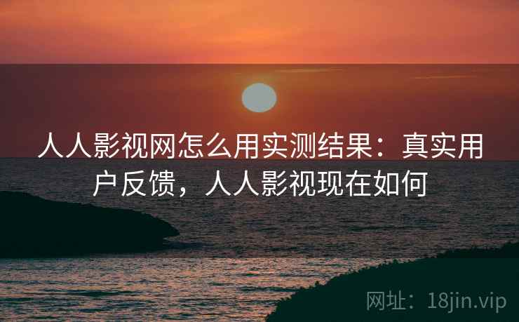 人人影视网怎么用实测结果：真实用户反馈，人人影视现在如何