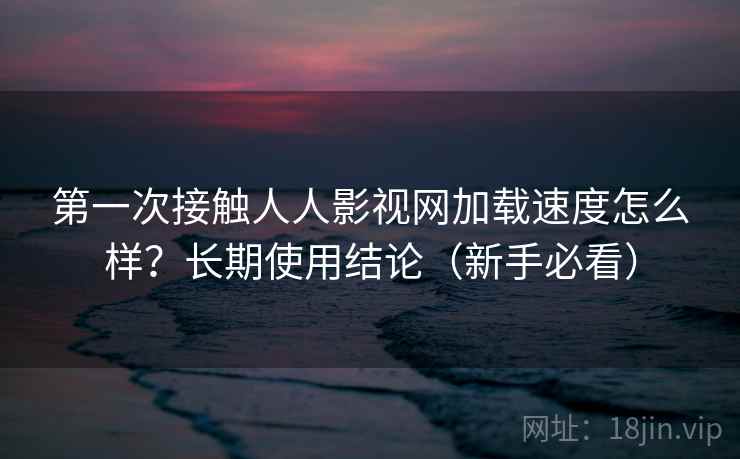 第一次接触人人影视网加载速度怎么样？长期使用结论（新手必看）
