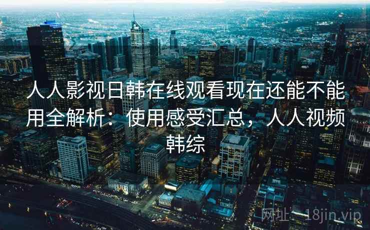 人人影视日韩在线观看现在还能不能用全解析：使用感受汇总，人人视频韩综