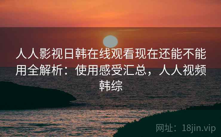 人人影视日韩在线观看现在还能不能用全解析：使用感受汇总，人人视频韩综