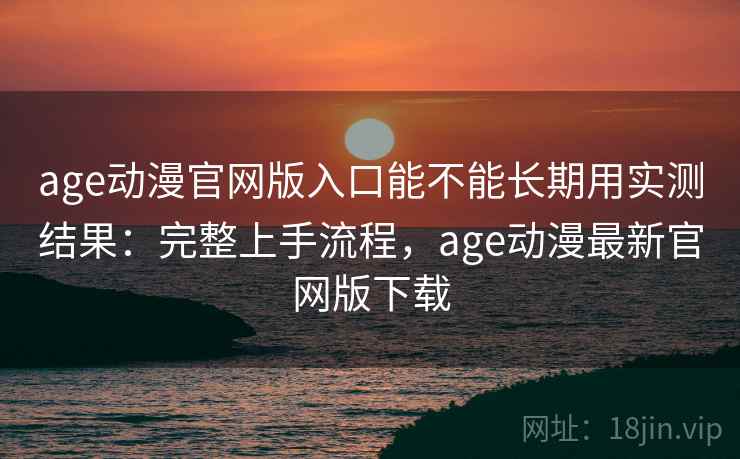age动漫官网版入口能不能长期用实测结果：完整上手流程，age动漫最新官网版下载
