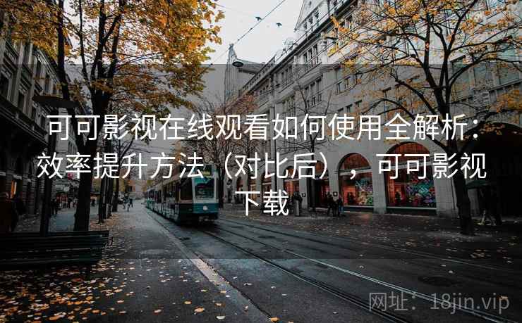 可可影视在线观看如何使用全解析：效率提升方法（对比后），可可影视下载