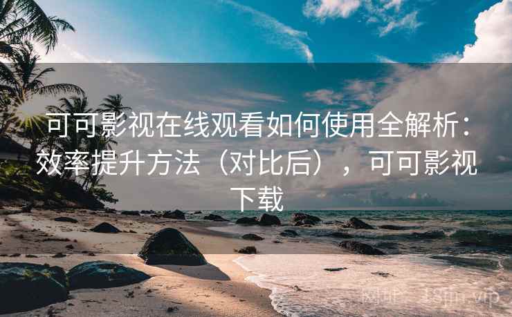可可影视在线观看如何使用全解析：效率提升方法（对比后），可可影视下载
