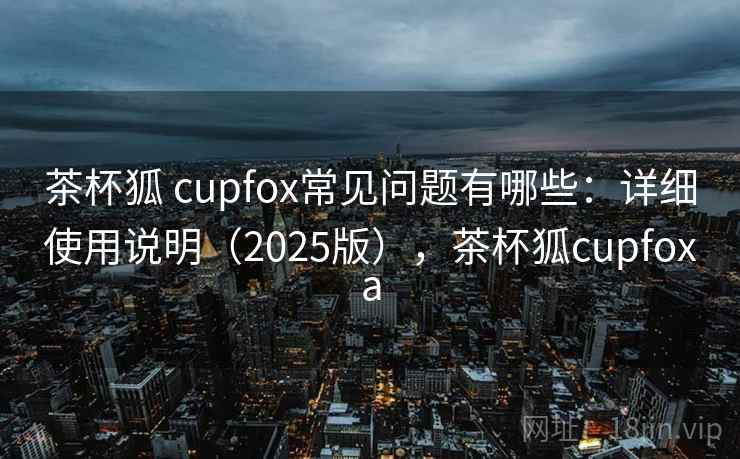 茶杯狐 cupfox常见问题有哪些：详细使用说明（2025版），茶杯狐cupfoxa