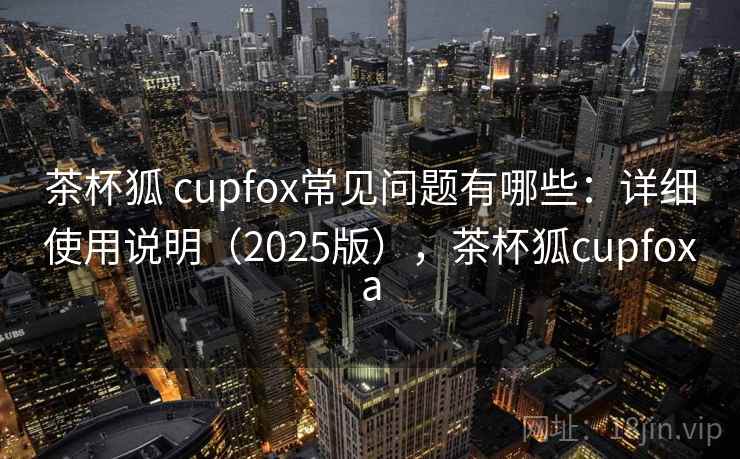 茶杯狐 cupfox常见问题有哪些：详细使用说明（2025版），茶杯狐cupfoxa
