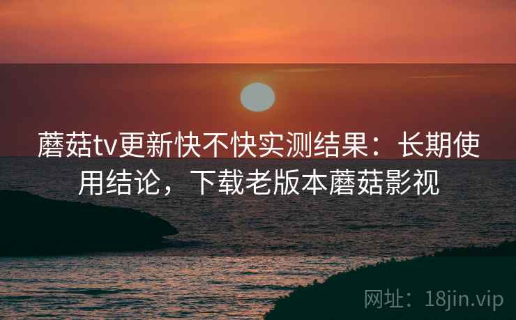 蘑菇tv更新快不快实测结果：长期使用结论，下载老版本蘑菇影视