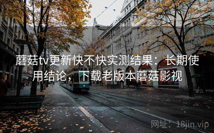 蘑菇tv更新快不快实测结果：长期使用结论，下载老版本蘑菇影视
