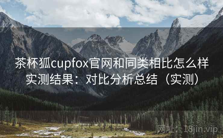 茶杯狐cupfox官网和同类相比怎么样实测结果：对比分析总结（实测）