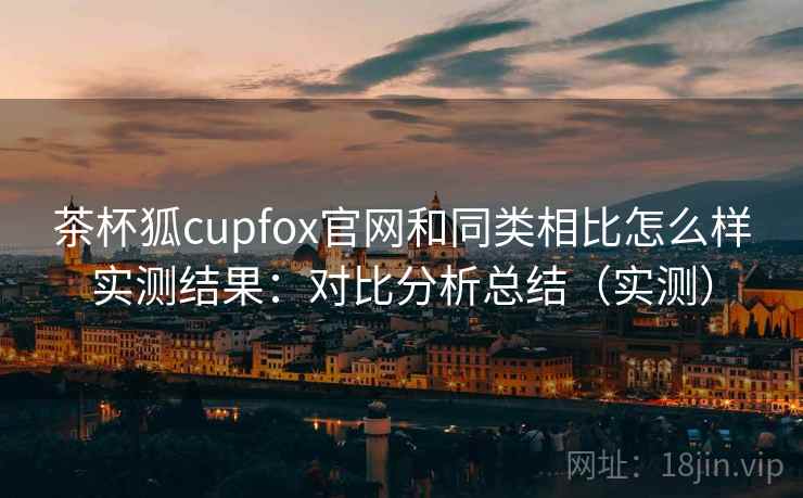 茶杯狐cupfox官网和同类相比怎么样实测结果：对比分析总结（实测）