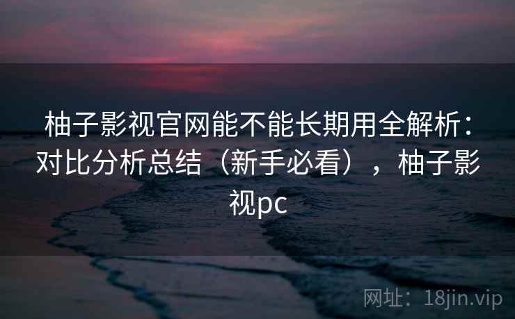 柚子影视官网能不能长期用全解析：对比分析总结（新手必看），柚子影视pc