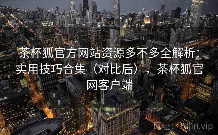 茶杯狐官方网站资源多不多全解析：实用技巧合集（对比后），茶杯狐官网客户端