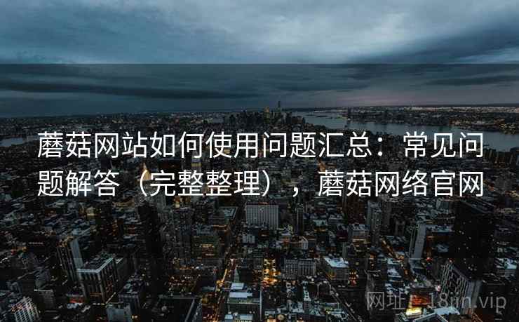 蘑菇网站如何使用问题汇总:常见问题解答(完整整理),蘑菇网络官网 蘑菇网站如何使用问题汇总:常见问题解答(完整整理),蘑菇网络官网