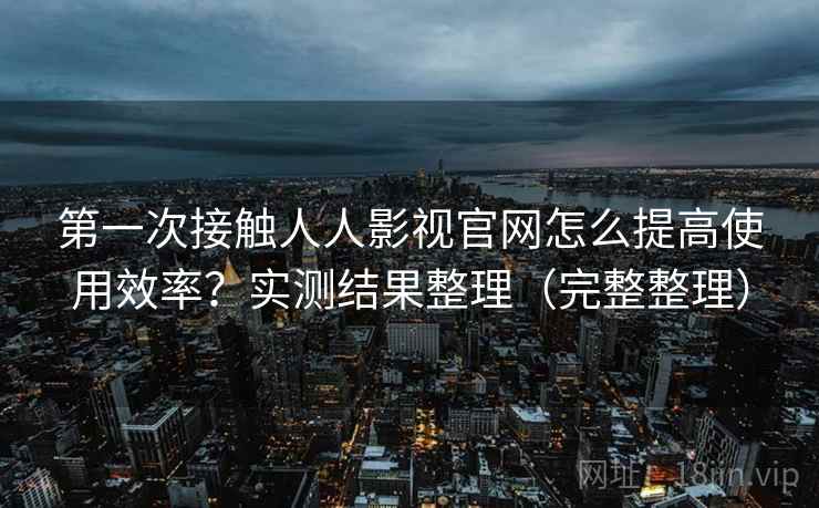 第一次接触人人影视官网怎么提高使用效率?实测结果整理(完整整理) 第一次接触人人影视官网怎么提高使用效率?实测结果整理(完整整理)
