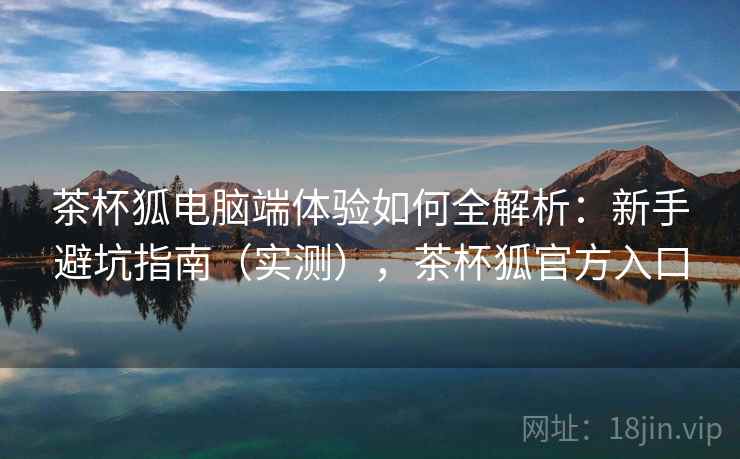 茶杯狐电脑端体验如何全解析:新手避坑指南(实测),茶杯狐官方入口 茶杯狐电脑端体验如何全解析:新手避坑指南(实测),茶杯狐官方入口