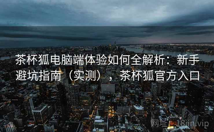 茶杯狐电脑端体验如何全解析:新手避坑指南(实测),茶杯狐官方入口 茶杯狐电脑端体验如何全解析:新手避坑指南(实测),茶杯狐官方入口