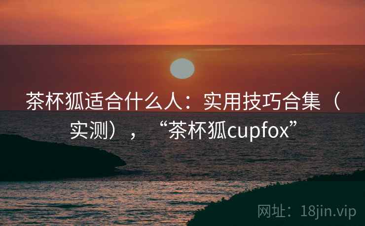 茶杯狐适合什么人:实用技巧合集(实测),“茶杯狐cupfox” 茶杯狐适合什么人:实用技巧合集(实测),“茶杯狐cupfox”