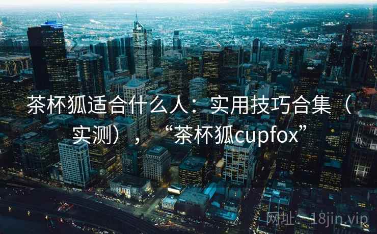 茶杯狐适合什么人:实用技巧合集(实测),“茶杯狐cupfox” 茶杯狐适合什么人:实用技巧合集(实测),“茶杯狐cupfox”