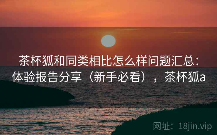 茶杯狐和同类相比怎么样问题汇总:体验报告分享(新手必看),茶杯狐a 茶杯狐和同类相比怎么样问题汇总:体验报告分享(新手必看),茶杯狐a